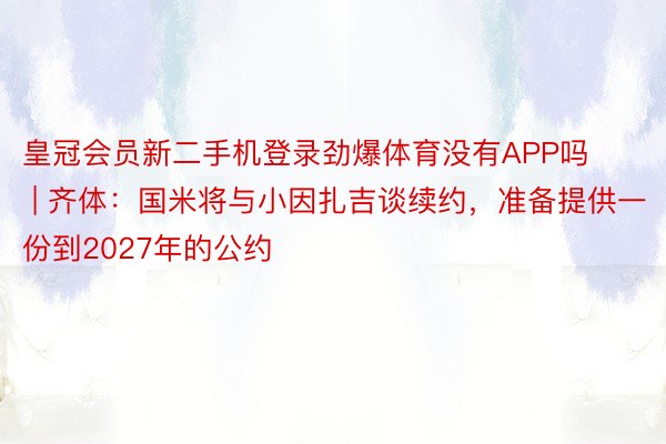 皇冠会员新二手机登录劲爆体育没有APP吗 | 齐体：国米将与小因扎吉谈续约，准备提供一份到2027年的公约