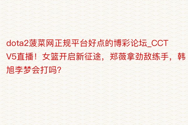 dota2菠菜网正规平台好点的博彩论坛_CCTV5直播！女篮开启新征途，郑薇拿劲敌练手，韩旭李梦会打吗？