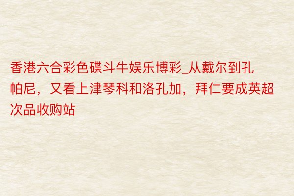 香港六合彩色碟斗牛娱乐博彩_从戴尔到孔帕尼，又看上津琴科和洛孔加，拜仁要成英超次品收购站