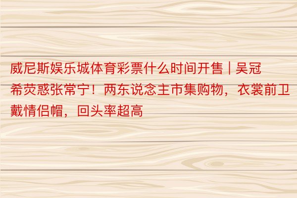 威尼斯娱乐城体育彩票什么时间开售 | 吴冠希荧惑张常宁！两东说念主市集购物，衣裳前卫戴情侣帽，回头率超高