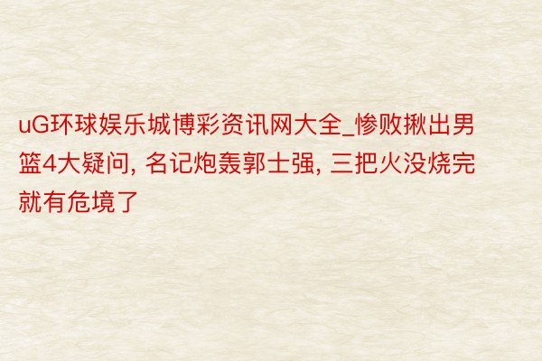 uG环球娱乐城博彩资讯网大全_惨败揪出男篮4大疑问, 名记炮轰郭士强, 三把火没烧完就有危境了
