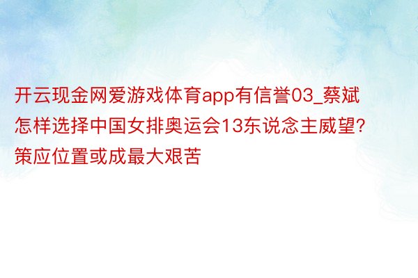 开云现金网爱游戏体育app有信誉03_蔡斌怎样选择中国女排奥运会13东说念主威望？策应位置或成最大艰苦