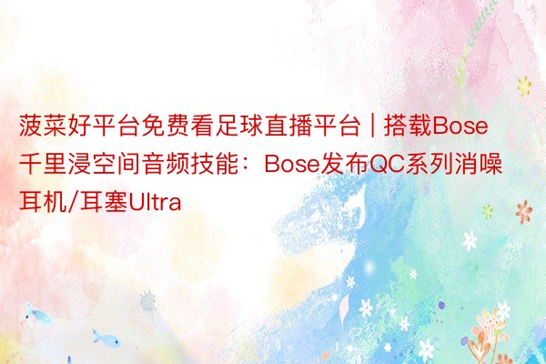 菠菜好平台免费看足球直播平台 | 搭载Bose千里浸空间音频技能：Bose发布QC系列消噪耳机/耳塞Ultra