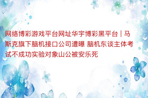 网络博彩游戏平台网址华宇博彩黑平台 | 马斯克旗下脑机接口公司遭曝 脑机东谈主体考试不成功实验对象山公被安乐死