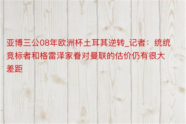 亚博三公08年欧洲杯土耳其逆转_记者：统统竞标者和格雷泽家眷对曼联的估价仍有很大差距
