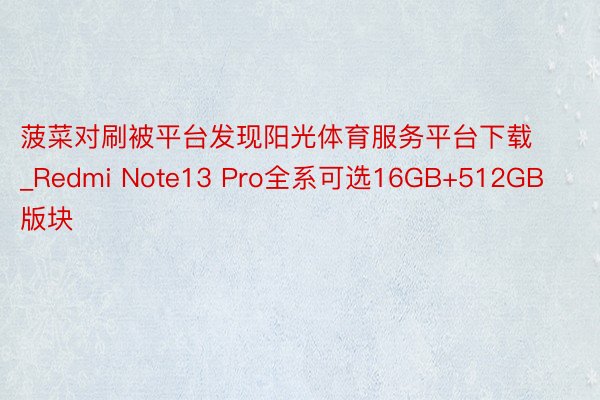 菠菜对刷被平台发现阳光体育服务平台下载_Redmi Note13 Pro全系可选16GB+512GB版块