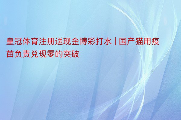 皇冠体育注册送现金博彩打水 | 国产猫用疫苗负责兑现零的突破