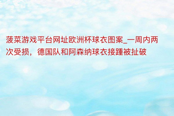 菠菜游戏平台网址欧洲杯球衣图案_一周内两次受损，德国队和阿森纳球衣接踵被扯破