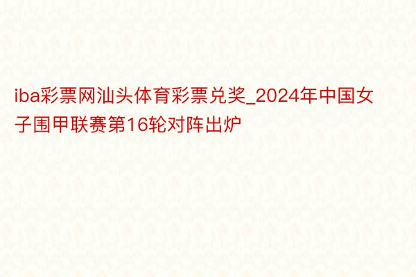 iba彩票网汕头体育彩票兑奖_2024年中国女子围甲联赛第16轮对阵出炉
