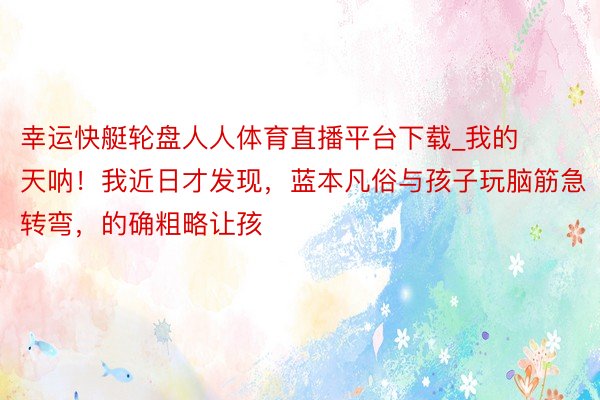 幸运快艇轮盘人人体育直播平台下载_我的天呐!我近日才发现,蓝本凡俗与孩子玩脑筋急转弯,的确粗略让孩
