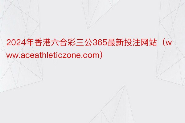 2024年香港六合彩三公365最新投注网站（www.aceathleticzone.com）