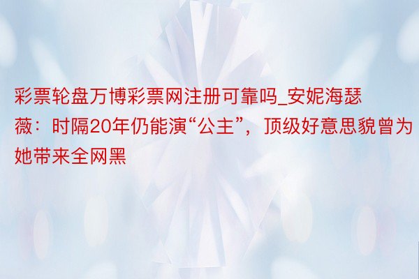 彩票轮盘万博彩票网注册可靠吗_安妮海瑟薇：时隔20年仍能演“公主”，顶级好意思貌曾为她带来全网黑