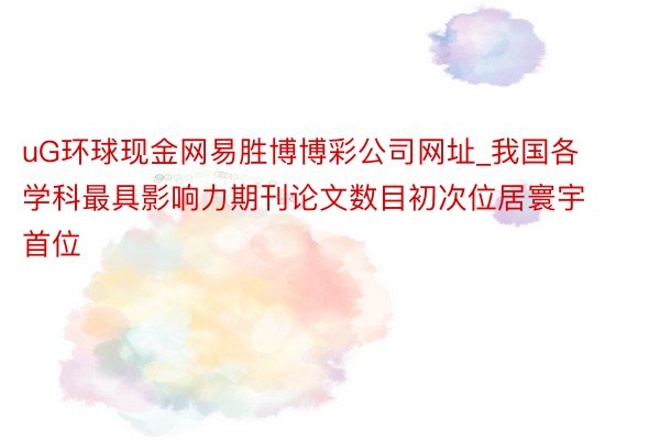 uG环球现金网易胜博博彩公司网址_我国各学科最具影响力期刊论文数目初次位居寰宇首位