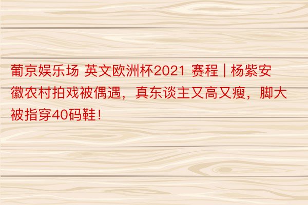 葡京娱乐场 英文欧洲杯2021 赛程 | 杨紫安徽农村拍戏被偶遇，真东谈主又高又瘦，脚大被指穿40码鞋！
