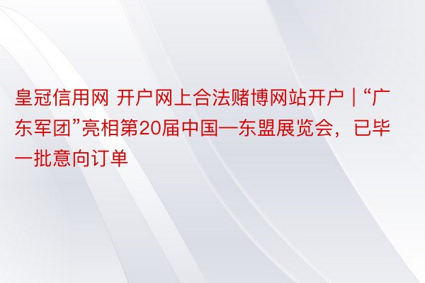 皇冠信用网 开户网上合法赌博网站开户 | “广东军团”亮相第20届中国—东盟展览会，已毕一批意向订单