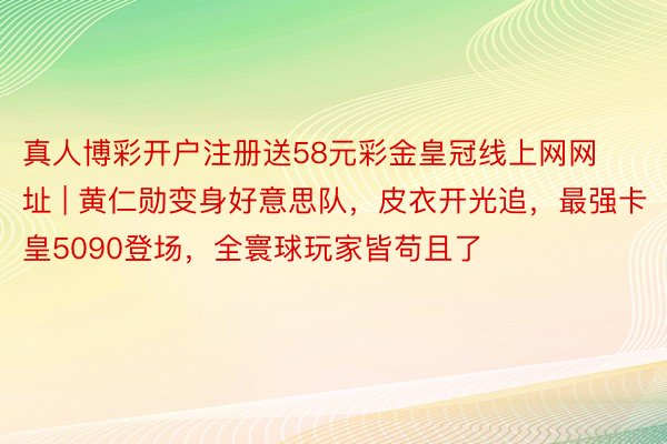 真人博彩开户注册送58元彩金皇冠线上网网址 | 黄仁勋变身好意思队，皮衣开光追，最强卡皇5090登场，全寰球玩家皆苟且了