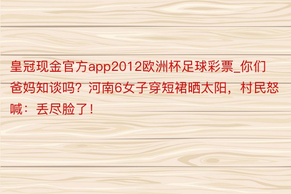 皇冠现金官方app2012欧洲杯足球彩票_你们爸妈知谈吗？河南6女子穿短裙晒太阳，村民怒喊：丢尽脸了！