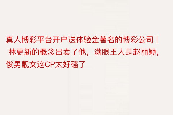 真人博彩平台开户送体验金著名的博彩公司 | 林更新的概念出卖了他,满眼王人是赵丽颖,俊男靓女这CP太好磕了