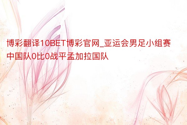 博彩翻译10BET博彩官网_亚运会男足小组赛中国队0比0战平孟加拉国队