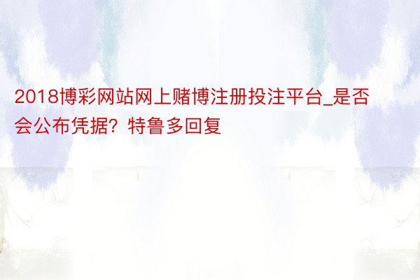 2018博彩网站网上赌博注册投注平台_是否会公布凭据？特鲁多回复
