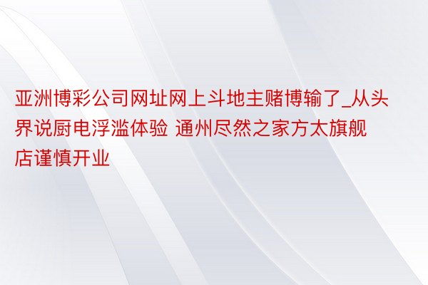 亚洲博彩公司网址网上斗地主赌博输了_从头界说厨电浮滥体验 通州尽然之家方太旗舰店谨慎开业