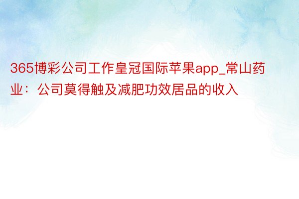 365博彩公司工作皇冠国际苹果app_常山药业：公司莫得触及减肥功效居品的收入