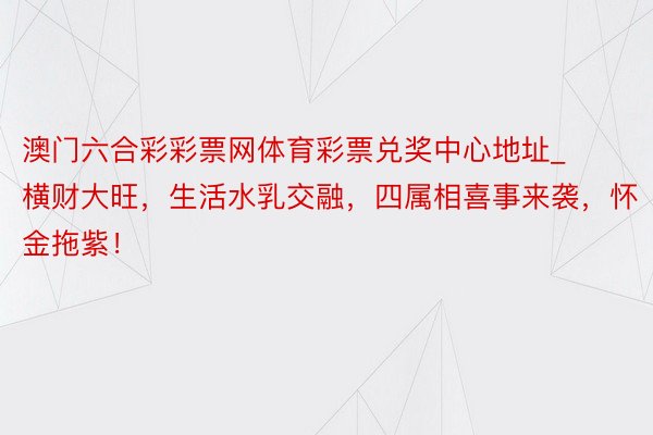 澳门六合彩彩票网体育彩票兑奖中心地址_横财大旺，生活水乳交融，四属相喜事来袭，怀金拖紫！
