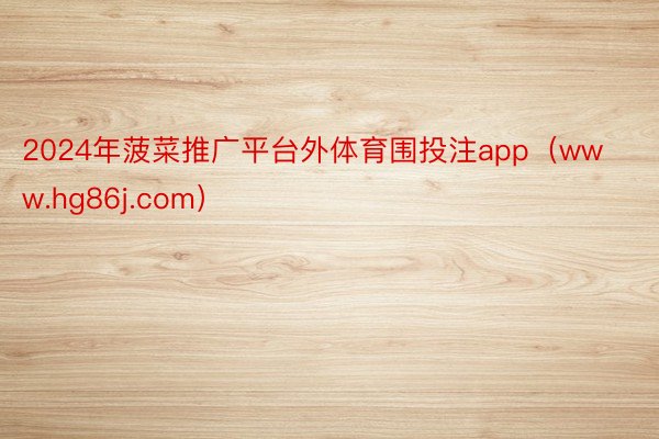 2024年菠菜推广平台外体育围投注app（www.hg86j.com）