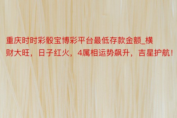 重庆时时彩骰宝博彩平台最低存款金额_横财大旺，日子红火，4属相运势飙升，吉星护航！