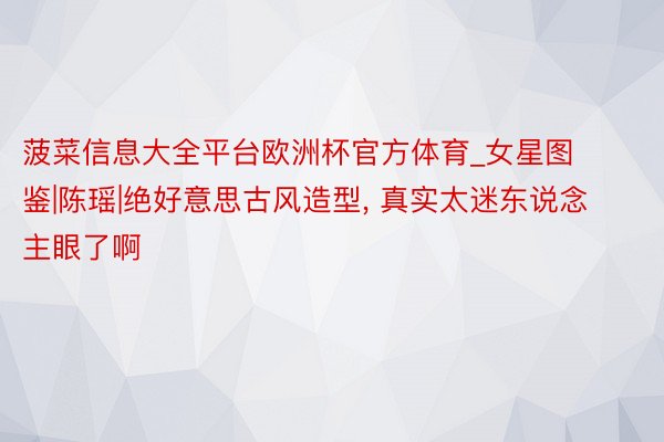 菠菜信息大全平台欧洲杯官方体育_女星图鉴|陈瑶|绝好意思古风造型, 真实太迷东说念主眼了啊
