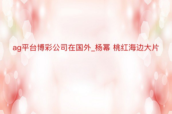 ag平台博彩公司在国外_杨幂 桃红海边大片